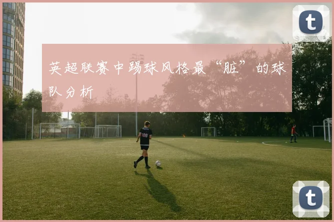 英超联赛中踢球风格最“脏”的球队分析