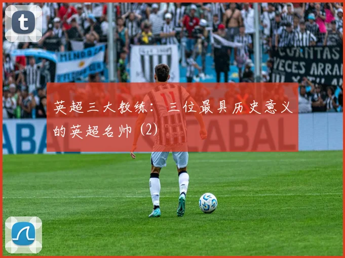 英超三大教练:三位最具历史意义的英超名帅 (2)