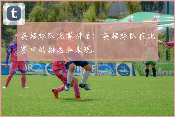 英超球队比赛排名：英超球队在比赛中的排名和表现。